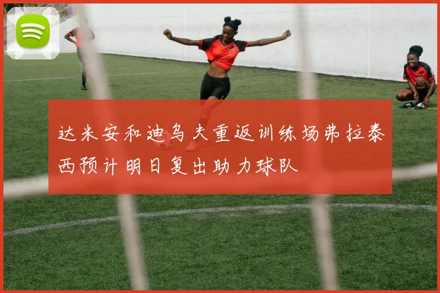 达米安和迪乌夫重返训练场弗拉泰西预计明日复出助力球队