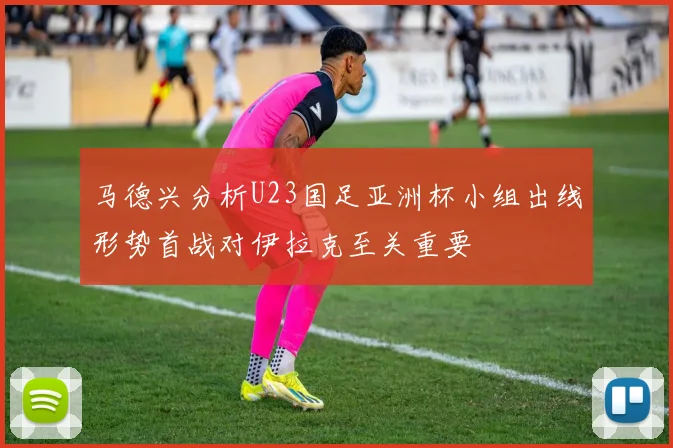 马德兴分析U23国足亚洲杯小组出线形势首战对伊拉克至关重要