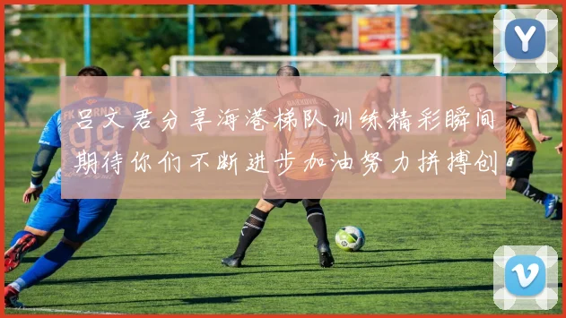 吕文君分享海港梯队训练精彩瞬间期待你们不断进步加油努力拼搏创造辉煌