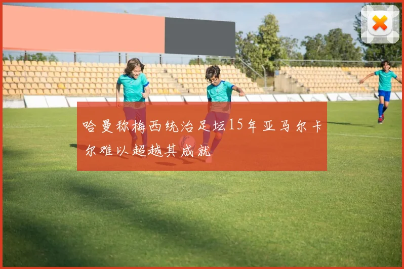 哈曼称梅西统治足坛15年亚马尔卡尔难以超越其成就