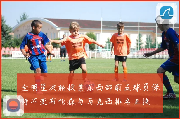 全明星次轮投票东西部前五球员保持不变布伦森与马克西排名互换